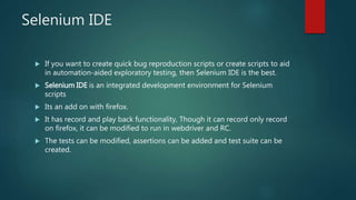 Selenium IDE
 If you want to create quick bug reproduction scripts or create scripts to aid
in automation-aided exploratory testing, then Selenium IDE is the best.
 Selenium IDE is an integrated development environment for Selenium
scripts
 Its an add on with firefox.
 It has record and play back functionality, Though it can record only record
on firefox, it can be modified to run in webdriver and RC.
 The tests can be modified, assertions can be added and test suite can be
created.
 