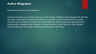 Author Biography
Professional History and Credentials:
Archana Krushnan is currently working as Test Analyst at Nihilent Technologies Pvt Ltd. She
has been in the field of Software Testing for more than 5 years and worked on several
domains such as Telecom, Ecommerce and Healthcare. She has previous experiences of
working with companies like Reliance Communications Ltd and Fab.com. Her interests
include exploring new things in testing and sharing on her blog..
 