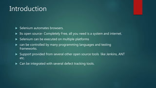 Introduction
 Selenium automates browsers.
 Its open source- Completely Free, all you need is a system and internet.
 Selenium can be executed on multiple platforms
 can be controlled by many programming languages and testing
frameworks.
 Support provided from several other open source tools like Jenkins, ANT
etc.
 Can be integrated with several defect tracking tools.
 
