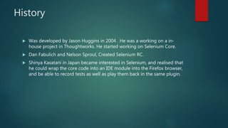 History
 Was developed by Jason Huggins in 2004 . He was a working on a in-
house project in Thoughtworks. He started working on Selenium Core.
 Dan Fabulich and Nelson Sproul, Created Selenium RC.
 Shinya Kasatani in Japan became interested in Selenium, and realised that
he could wrap the core code into an IDE module into the Firefox browser,
and be able to record tests as well as play them back in the same plugin.
 
