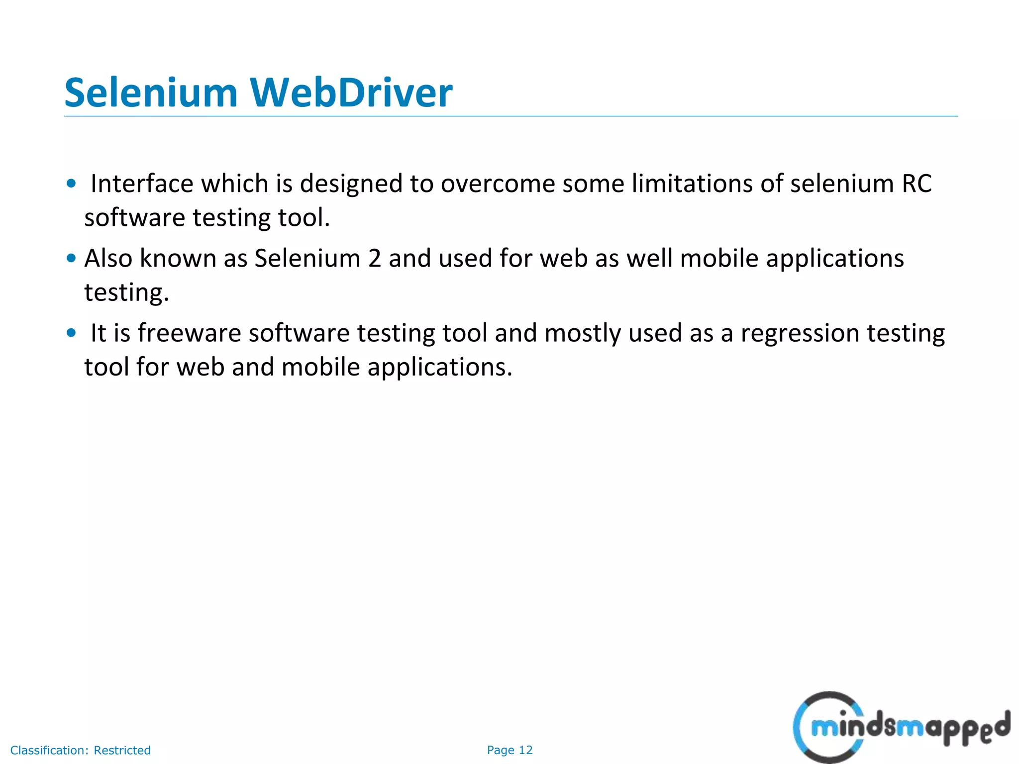 Page 12Classification: Restricted Selenium WebDriver • Interface which is designed to overcome some limitations of selenium RC software testing tool. • Also known as Selenium 2 and used for web as well mobile applications testing. • It is freeware software testing tool and mostly used as a regression testing tool for web and mobile applications. 
