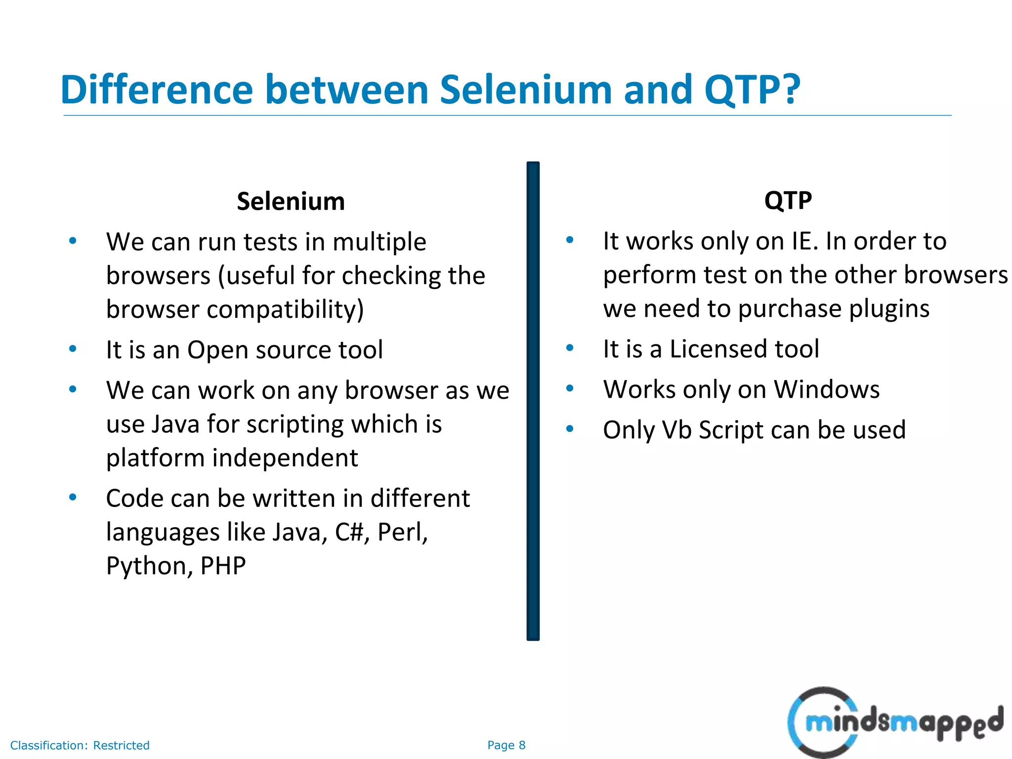 Page 8Classification: Restricted Difference between Selenium and QTP? Selenium • We can run tests in multiple browsers (useful for checking the browser compatibility) • It is an Open source tool • We can work on any browser as we use Java for scripting which is platform independent • Code can be written in different languages like Java, C#, Perl, Python, PHP QTP • It works only on IE. In order to perform test on the other browsers we need to purchase plugins • It is a Licensed tool • Works only on Windows • Only Vb Script can be used 