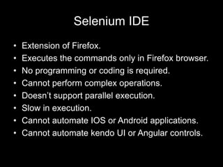 Selenium IDE
• Extension of Firefox.
• Executes the commands only in Firefox browser.
• No programming or coding is required.
• Cannot perform complex operations.
• Doesn’t support parallel execution.
• Slow in execution.
• Cannot automate IOS or Android applications.
• Cannot automate kendo UI or Angular controls.
 