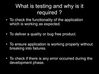 What is testing and why is it
required ?
• To check the functionality of the application
which is working as expected.
• To deliver a quality or bug free product.
• To ensure application is working properly without
breaking into failures.
• To check if there is any error occurred during the
development phase.
 