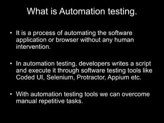 What is Automation testing.
• It is a process of automating the software
application or browser without any human
intervention.
• In automation testing, developers writes a script
and execute it through software testing tools like
Coded UI, Selenium, Protractor, Appium etc.
• With automation testing tools we can overcome
manual repetitive tasks.
 