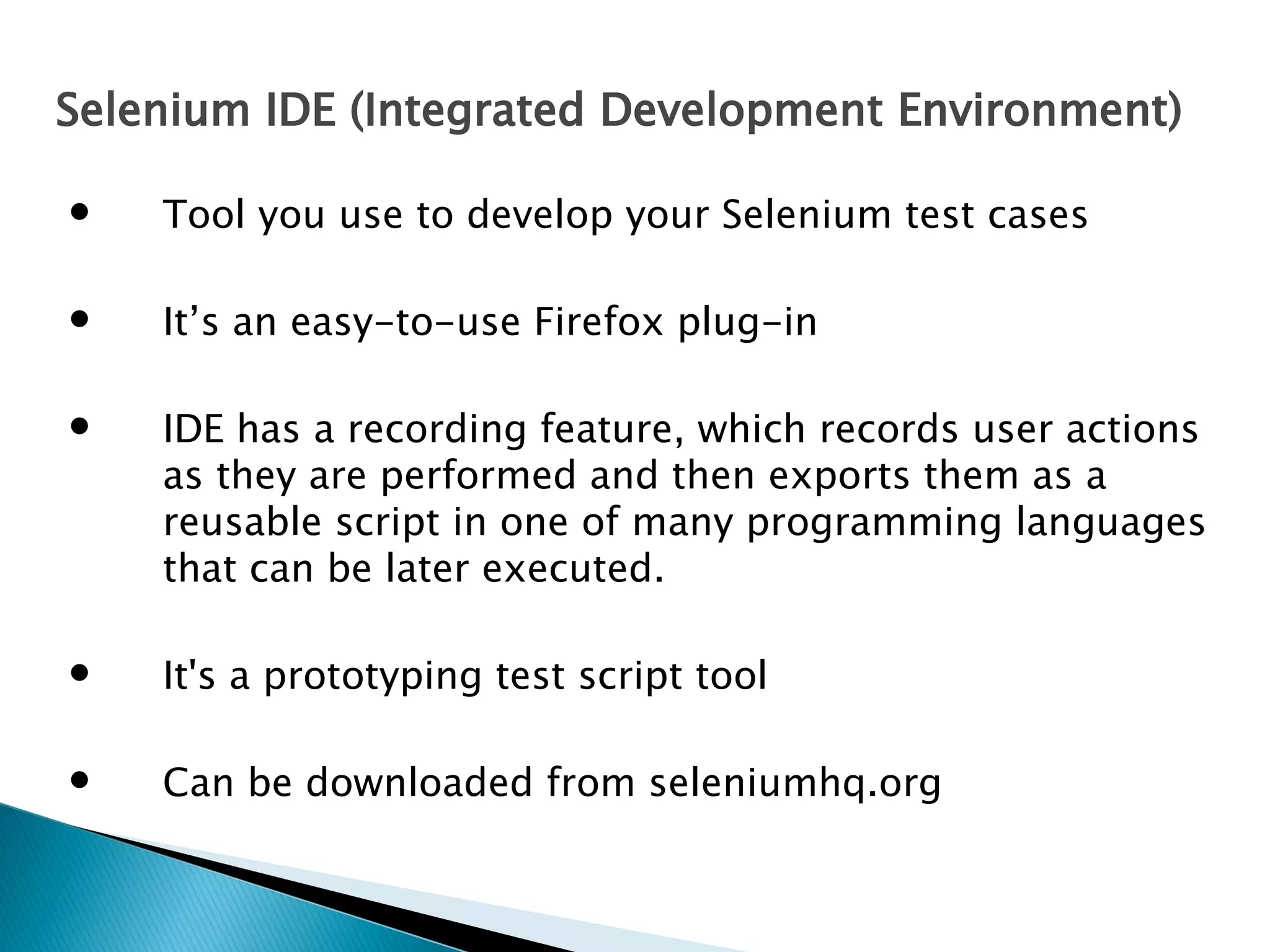 Selenium IDE (Integrated Development Environment)


Tool you use to develop your Selenium test cases



It’s an easy-to-use Firefox plug-in



IDE has a recording feature, which records user actions
as they are performed and then exports them as a
reusable script in one of many programming languages
that can be later executed.



It's a prototyping test script tool



Can be downloaded from seleniumhq.org

 