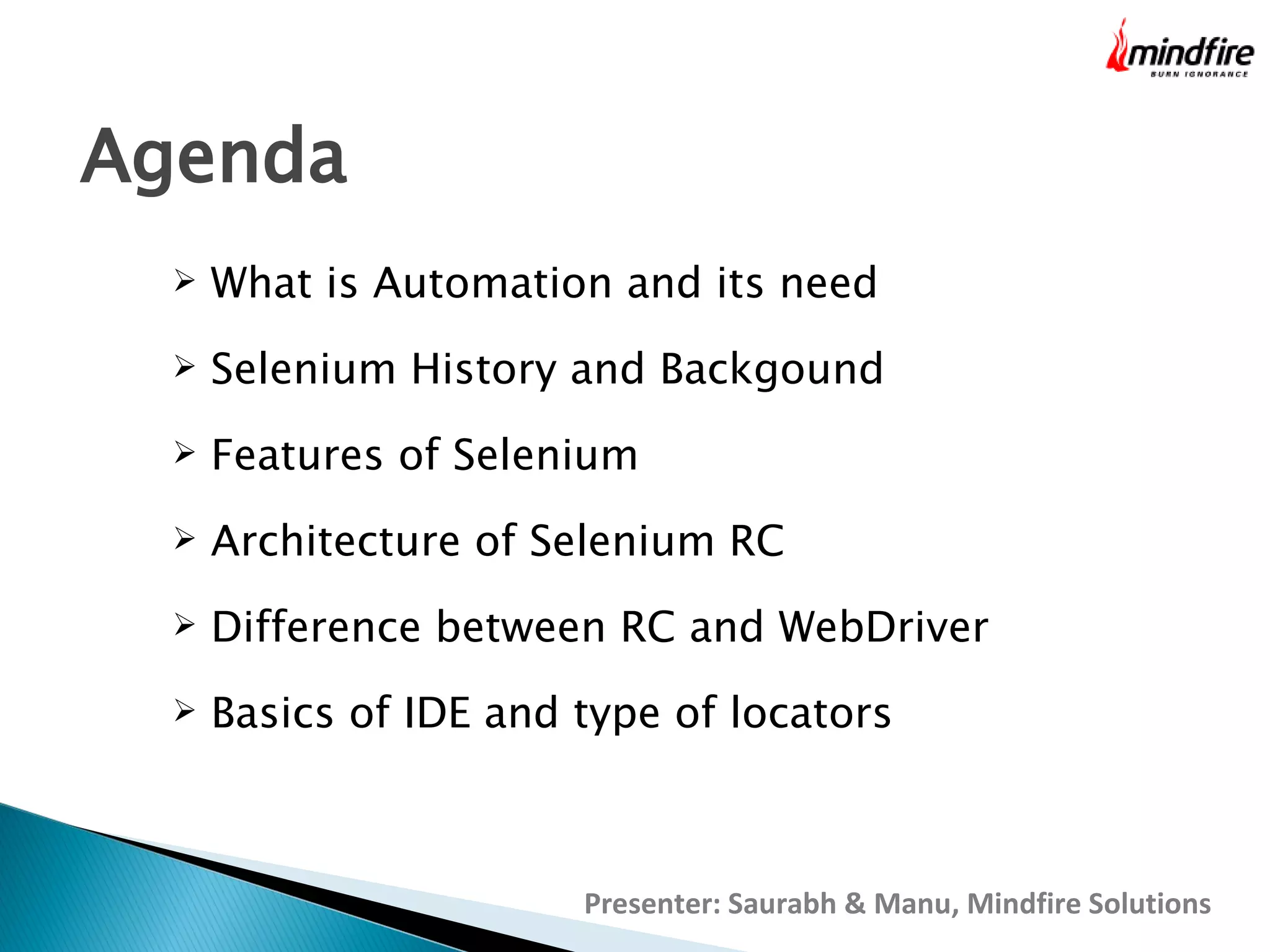 Agenda


What is Automation and its need



Selenium History and Backgound



Features of Selenium



Architecture of Selenium RC



Difference between RC and WebDriver



Basics of IDE and type of locators

Presenter: Saurabh & Manu, Mindfire Solutions

 