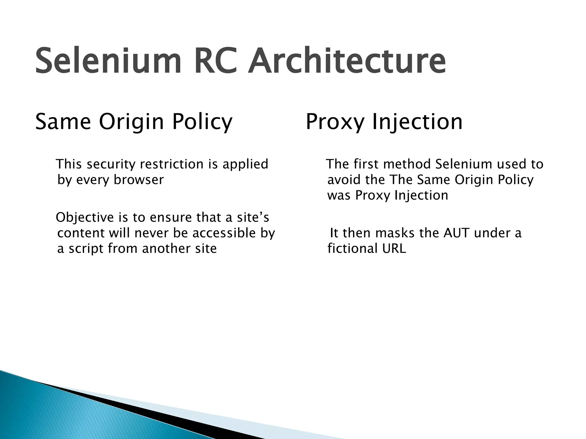 Selenium RC Architecture
Same Origin Policy
This security restriction is applied
by every browser
Objective is to ensure that a site’s
content will never be accessible by
a script from another site

Proxy Injection
The first method Selenium used to
avoid the The Same Origin Policy
was Proxy Injection
It then masks the AUT under a
fictional URL

 