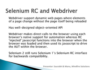 Selenium RC and Webdriver
Webdriver support dynamic web pages where elements
of a page change without the page itself being reloaded
Has well-designed object-oriented API
Webdriver makes direct calls to the browser using each
browser’s native support for automation whereas RC
‘injected’ javascript functions into the browser when the
browser was loaded and then used its javascript to drive
the AUT within the browser.
Selenium 2 still runs Selenium 1’s Selenium RC interface
for backwards compatibility.
Presenter: Saurabh & Manu, Mindfire Solutions

 