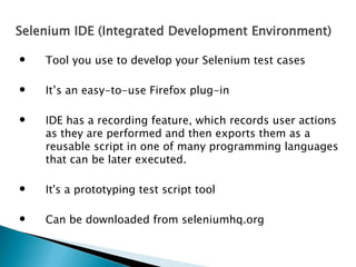 Selenium IDE (Integrated Development Environment)


Tool you use to develop your Selenium test cases



It’s an easy-to-use Firefox plug-in



IDE has a recording feature, which records user actions
as they are performed and then exports them as a
reusable script in one of many programming languages
that can be later executed.



It's a prototyping test script tool



Can be downloaded from seleniumhq.org

 