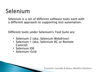 Selenium
Selenium is a set of different software tools each with
a different approach to supporting test automation.
Different tools under Selenium's Tool Suite are:






Selenium 2 (aka. Selenium Webdriver)
Selenium 1 (aka. Selenium RC or Remote
Control)
Selenium IDE
Selenium-Grid

Presenter: Saurabh & Manu, Mindfire Solutions

 