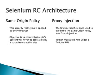 Selenium RC Architecture
Same Origin Policy
This security restriction is applied
by every browser
Objective is to ensure that a site’s
content will never be accessible by
a script from another site

Proxy Injection
The first method Selenium used to
avoid the The Same Origin Policy
was Proxy Injection
It then masks the AUT under a
fictional URL

 