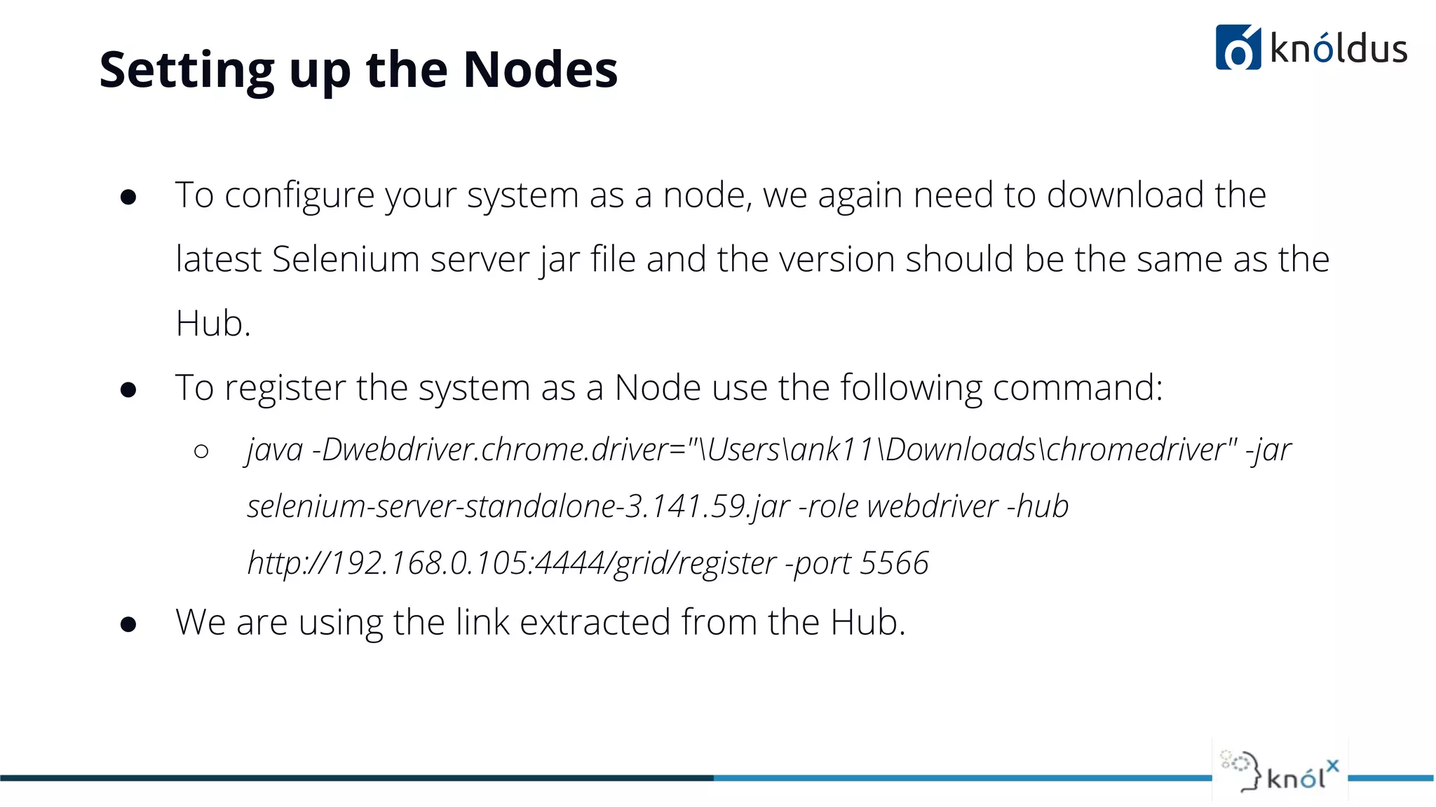 Setting up the Nodes
● To conﬁgure your system as a node, we again need to download the
latest Selenium server jar ﬁle and the version should be the same as the
Hub.
● To register the system as a Node use the following command:
○ java -Dwebdriver.chrome.driver="Usersank11Downloadschromedriver" -jar
selenium-server-standalone-3.141.59.jar -role webdriver -hub
http://192.168.0.105:4444/grid/register -port 5566
● We are using the link extracted from the Hub.
 
