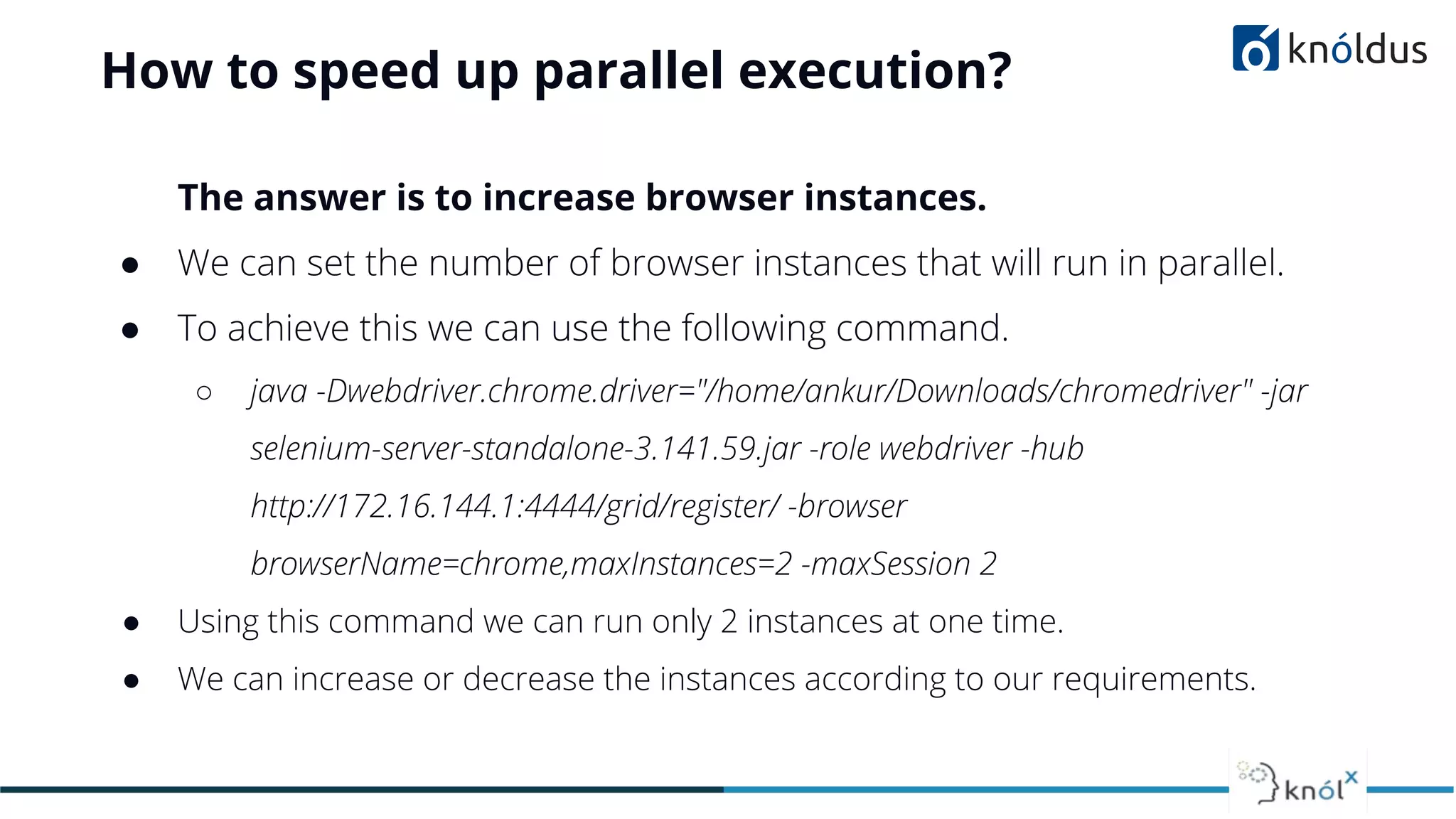 How to speed up parallel execution?
The answer is to increase browser instances.
● We can set the number of browser instances that will run in parallel.
● To achieve this we can use the following command.
○ java -Dwebdriver.chrome.driver="/home/ankur/Downloads/chromedriver" -jar
selenium-server-standalone-3.141.59.jar -role webdriver -hub
http://172.16.144.1:4444/grid/register/ -browser
browserName=chrome,maxInstances=2 -maxSession 2
● Using this command we can run only 2 instances at one time.
● We can increase or decrease the instances according to our requirements.
 