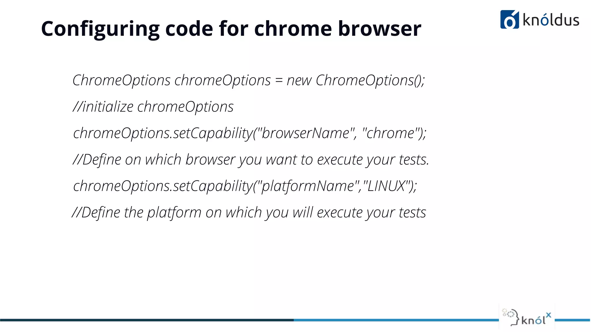Conﬁguring code for chrome browser
ChromeOptions chromeOptions = new ChromeOptions();
//initialize chromeOptions
chromeOptions.setCapability("browserName", "chrome");
//Deﬁne on which browser you want to execute your tests.
chromeOptions.setCapability("platformName","LINUX");
//Deﬁne the platform on which you will execute your tests
 