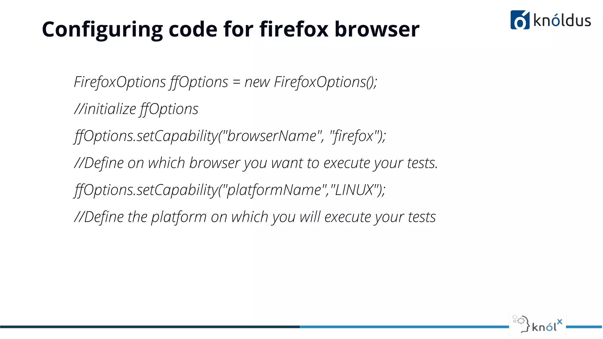 Conﬁguring code for ﬁrefox browser
FirefoxOptions ﬀOptions = new FirefoxOptions();
//initialize ﬀOptions
ﬀOptions.setCapability("browserName", "ﬁrefox");
//Deﬁne on which browser you want to execute your tests.
ﬀOptions.setCapability("platformName","LINUX");
//Deﬁne the platform on which you will execute your tests
 