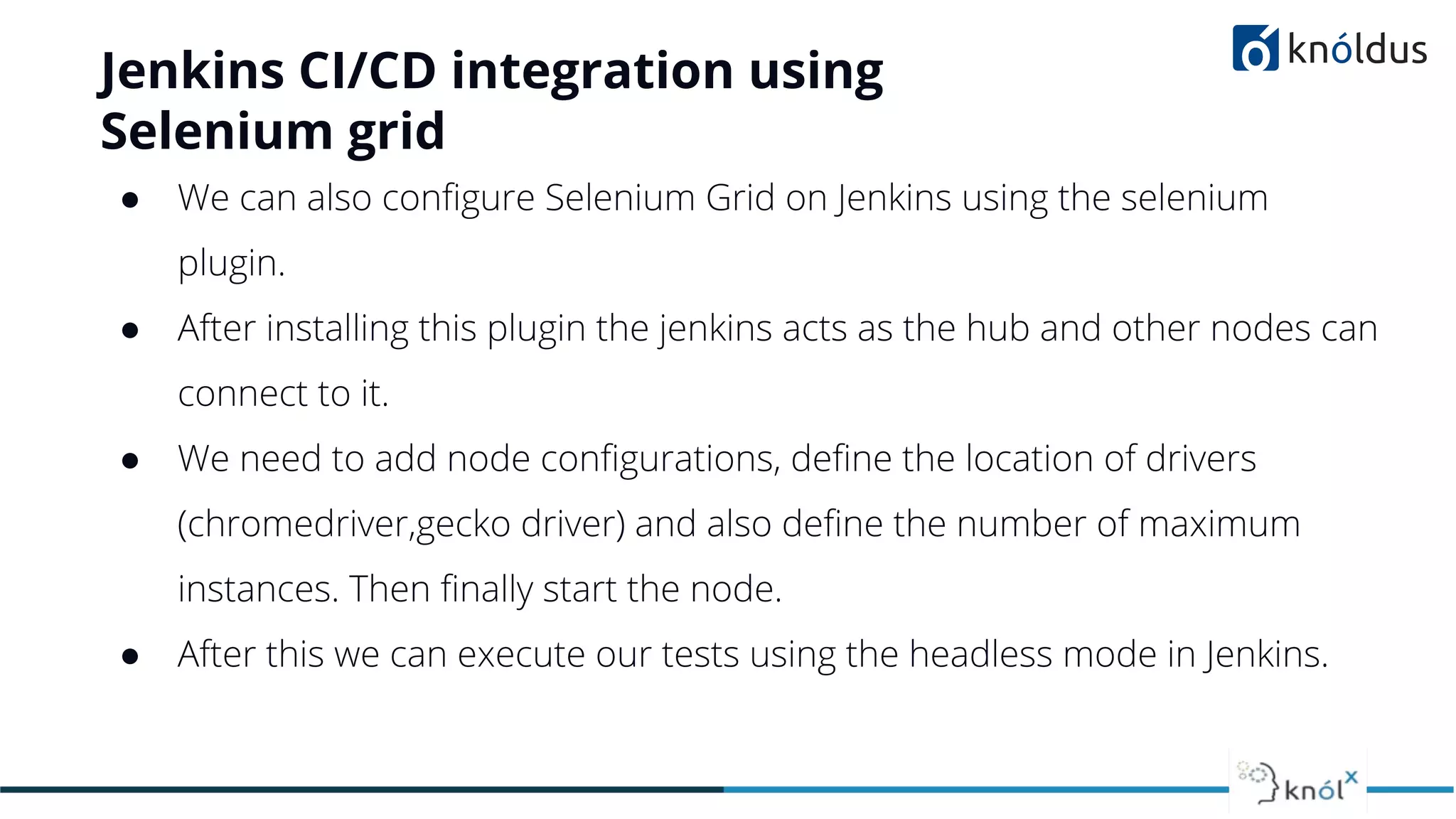 Jenkins CI/CD integration using
Selenium grid
● We can also conﬁgure Selenium Grid on Jenkins using the selenium
plugin.
● After installing this plugin the jenkins acts as the hub and other nodes can
connect to it.
● We need to add node conﬁgurations, deﬁne the location of drivers
(chromedriver,gecko driver) and also deﬁne the number of maximum
instances. Then ﬁnally start the node.
● After this we can execute our tests using the headless mode in Jenkins.
 