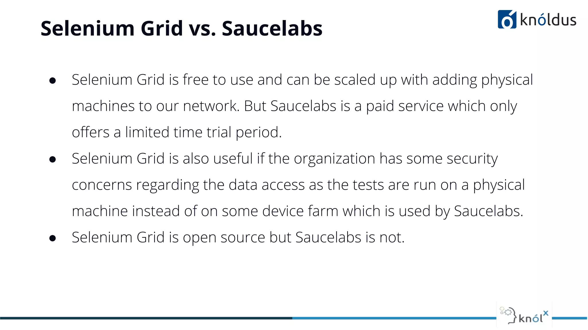 Selenium Grid vs. Saucelabs
● Selenium Grid is free to use and can be scaled up with adding physical
machines to our network. But Saucelabs is a paid service which only
oﬀers a limited time trial period.
● Selenium Grid is also useful if the organization has some security
concerns regarding the data access as the tests are run on a physical
machine instead of on some device farm which is used by Saucelabs.
● Selenium Grid is open source but Saucelabs is not.
 