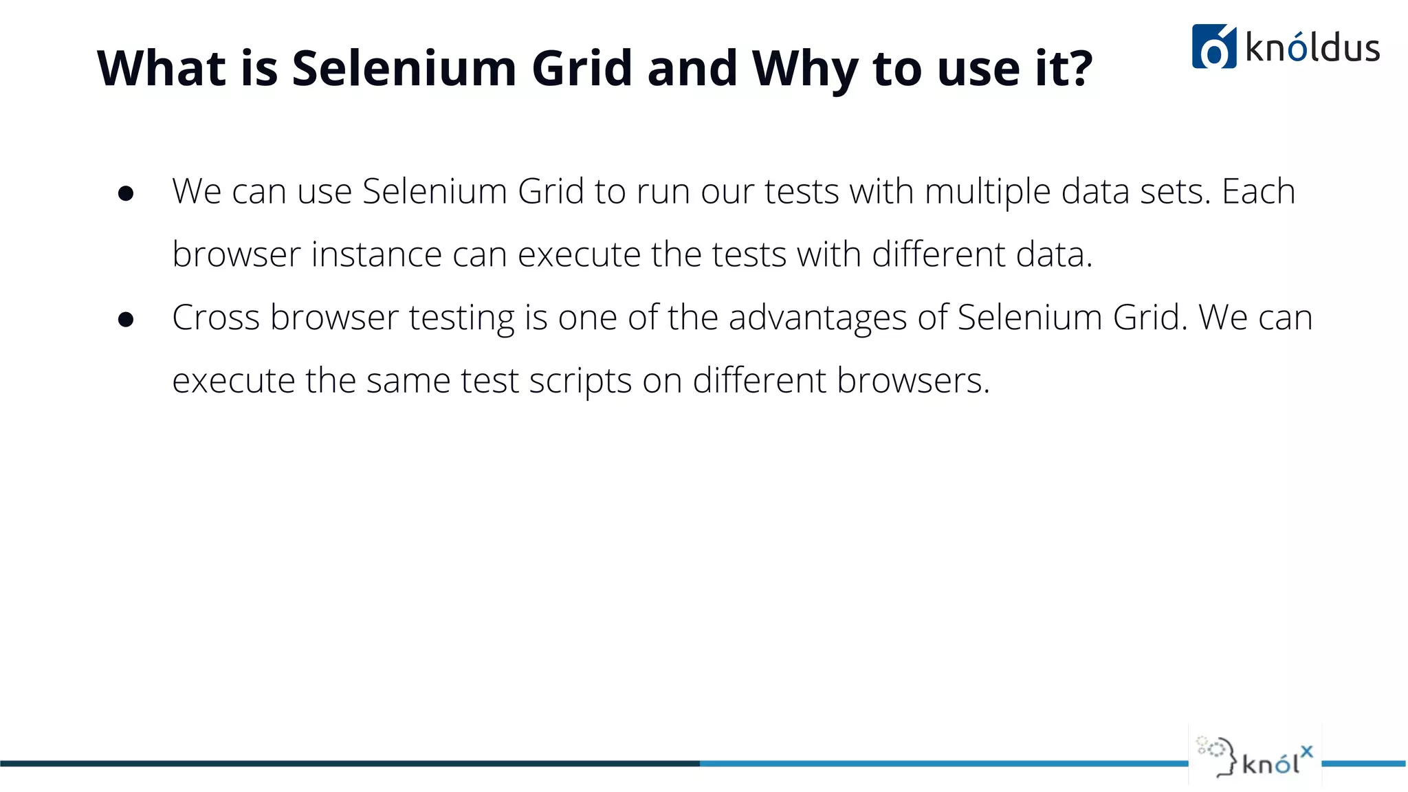 What is Selenium Grid and Why to use it?
● We can use Selenium Grid to run our tests with multiple data sets. Each
browser instance can execute the tests with diﬀerent data.
● Cross browser testing is one of the advantages of Selenium Grid. We can
execute the same test scripts on diﬀerent browsers.
 