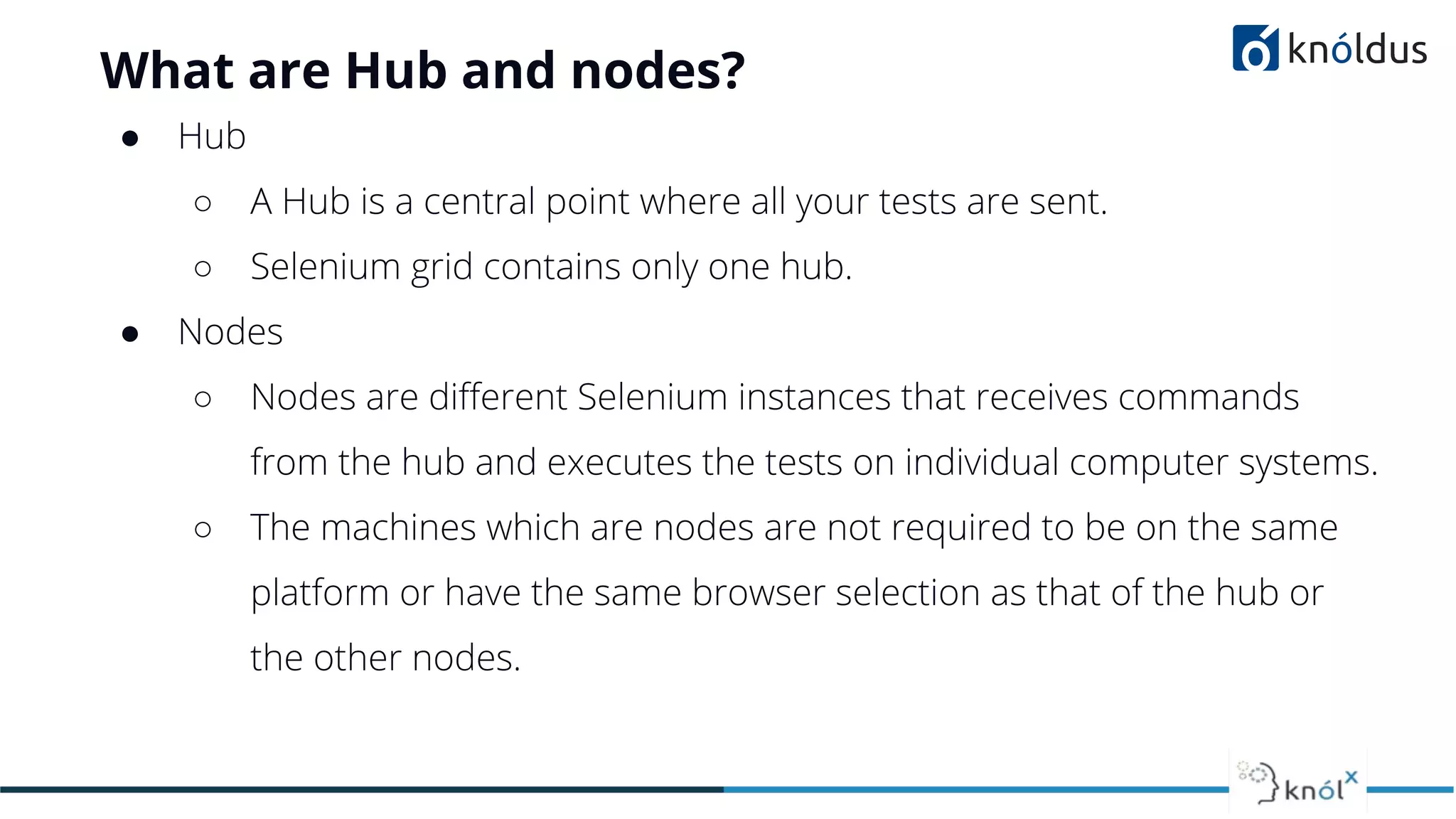 What are Hub and nodes?
● Hub
○ A Hub is a central point where all your tests are sent.
○ Selenium grid contains only one hub.
● Nodes
○ Nodes are diﬀerent Selenium instances that receives commands
from the hub and executes the tests on individual computer systems.
○ The machines which are nodes are not required to be on the same
platform or have the same browser selection as that of the hub or
the other nodes.
 