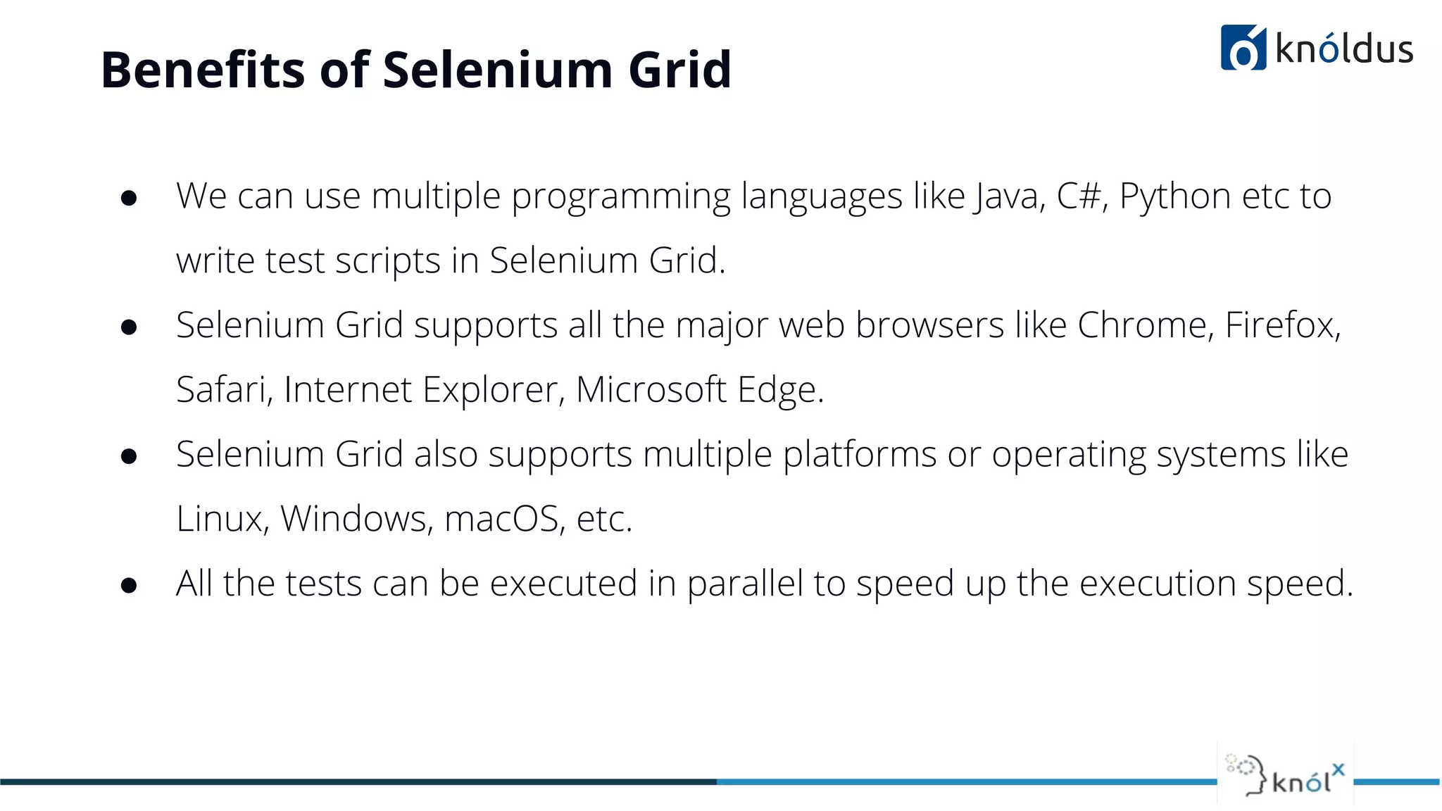 Beneﬁts of Selenium Grid
● We can use multiple programming languages like Java, C#, Python etc to
write test scripts in Selenium Grid.
● Selenium Grid supports all the major web browsers like Chrome, Firefox,
Safari, Internet Explorer, Microsoft Edge.
● Selenium Grid also supports multiple platforms or operating systems like
Linux, Windows, macOS, etc.
● All the tests can be executed in parallel to speed up the execution speed.
 