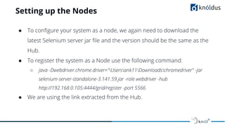 Setting up the Nodes
● To conﬁgure your system as a node, we again need to download the
latest Selenium server jar ﬁle and the version should be the same as the
Hub.
● To register the system as a Node use the following command:
○ java -Dwebdriver.chrome.driver="Usersank11Downloadschromedriver" -jar
selenium-server-standalone-3.141.59.jar -role webdriver -hub
http://192.168.0.105:4444/grid/register -port 5566
● We are using the link extracted from the Hub.
 