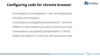 Conﬁguring code for chrome browser
ChromeOptions chromeOptions = new ChromeOptions();
//initialize chromeOptions
chromeOptions.setCapability("browserName", "chrome");
//Deﬁne on which browser you want to execute your tests.
chromeOptions.setCapability("platformName","LINUX");
//Deﬁne the platform on which you will execute your tests
 