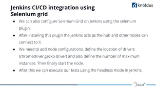 Jenkins CI/CD integration using
Selenium grid
● We can also conﬁgure Selenium Grid on Jenkins using the selenium
plugin.
● After installing this plugin the jenkins acts as the hub and other nodes can
connect to it.
● We need to add node conﬁgurations, deﬁne the location of drivers
(chromedriver,gecko driver) and also deﬁne the number of maximum
instances. Then ﬁnally start the node.
● After this we can execute our tests using the headless mode in Jenkins.
 