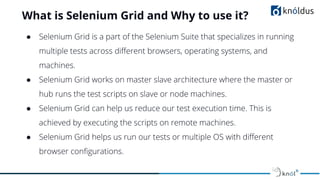 What is Selenium Grid and Why to use it?
● Selenium Grid is a part of the Selenium Suite that specializes in running
multiple tests across diﬀerent browsers, operating systems, and
machines.
● Selenium Grid works on master slave architecture where the master or
hub runs the test scripts on slave or node machines.
● Selenium Grid can help us reduce our test execution time. This is
achieved by executing the scripts on remote machines.
● Selenium Grid helps us run our tests or multiple OS with diﬀerent
browser conﬁgurations.
 