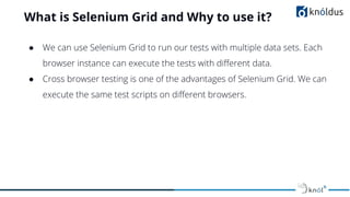 What is Selenium Grid and Why to use it?
● We can use Selenium Grid to run our tests with multiple data sets. Each
browser instance can execute the tests with diﬀerent data.
● Cross browser testing is one of the advantages of Selenium Grid. We can
execute the same test scripts on diﬀerent browsers.
 