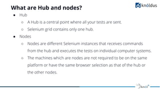 What are Hub and nodes?
● Hub
○ A Hub is a central point where all your tests are sent.
○ Selenium grid contains only one hub.
● Nodes
○ Nodes are diﬀerent Selenium instances that receives commands
from the hub and executes the tests on individual computer systems.
○ The machines which are nodes are not required to be on the same
platform or have the same browser selection as that of the hub or
the other nodes.
 
