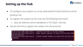 Setting up the Hub
● To conﬁgure your system as a hub, download the latest Selenium server
(Grid) jar ﬁle.
● To register the system as the Hub use the following command:
○ java -jar selenium-server-standalone-3.141.59.jar -role hub
● Extract the link to register the nodes from the terminal.
 