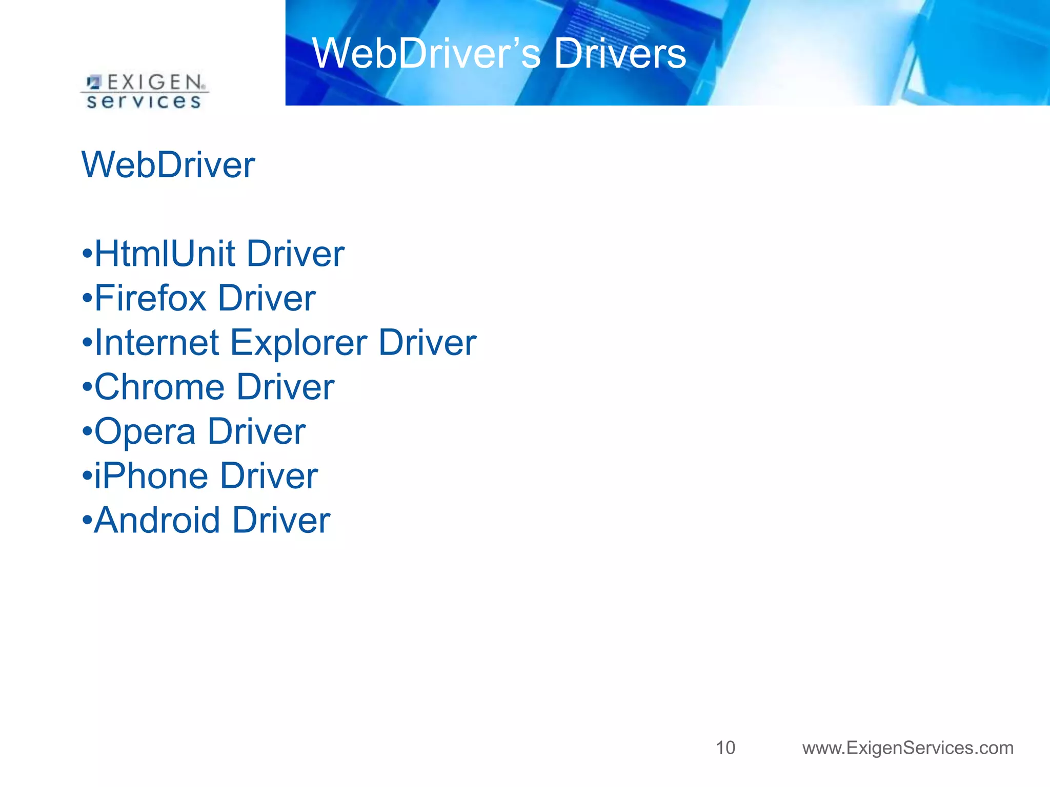 WebDriver’s Drivers

WebDriver

•HtmlUnit Driver
•Firefox Driver
•Internet Explorer Driver
•Chrome Driver
•Opera Driver
•iPhone Driver
•Android Driver




                                    10   www.ExigenServices.com
 