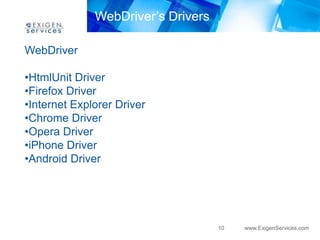 WebDriver’s Drivers

WebDriver

•HtmlUnit Driver
•Firefox Driver
•Internet Explorer Driver
•Chrome Driver
•Opera Driver
•iPhone Driver
•Android Driver




                                    10   www.ExigenServices.com
 