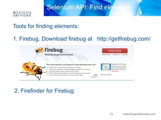 Selenium API: Find elements

Tools for finding elements:

1. Firebug. Download firebug at http://getfirebug.com/




2. Firefinder for Firebug


                                     14    www.ExigenServices.com
 