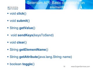 Selenium API: Basic operations on
                             elements
 void click()

 void submit()

 String getValue()

 void sendKeys(keysToSend)

 void clear()

 String getElementName()

 String getAttribute(java.lang.String name)

 boolean toggle()
                                      16   www.ExigenServices.com
 