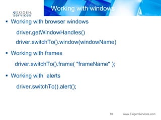 Working with windows
 Working with browser windows
    driver.getWindowHandles()
   driver.switchTo().window(windowName)
 Working with frames
   driver.switchTo().frame( "frameName" );

 Working with alerts
    driver.switchTo().alert();



                                       18    www.ExigenServices.com
 