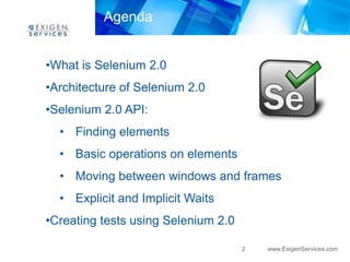 Agenda


•What is Selenium 2.0
•Architecture of Selenium 2.0
•Selenium 2.0 API:
  • Finding elements
  • Basic operations on elements
  • Moving between windows and frames
  • Explicit and Implicit Waits
•Creating tests using Selenium 2.0

                                     2   www.ExigenServices.com
 
