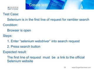 Create test

Test Case:
  Selenium is in the first line of request for rambler search
Condition:
  Browser is open
Steps:
  1. Enter “selenium webdriver” into search request
  2. Press search button
Expected result:
  The first line of request must be a link to the official
  Selenium website
                                           20   www.ExigenServices.com
 