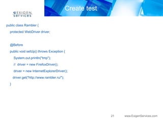 Create test

public class Rambler {

  protected WebDriver driver;


  @Before
  public void setUp() throws Exception {
      System.out.println("tmp");
      // driver = new FirefoxDriver();

      driver = new InternetExplorerDriver();
      driver.get("http://www.rambler.ru/");

  }




                                                            21   www.ExigenServices.com
 