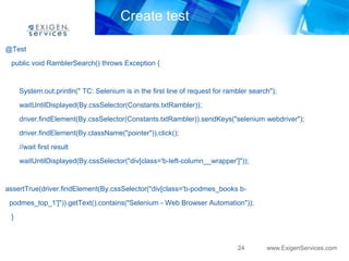 Create test

@Test
 public void RamblerSearch() throws Exception {


     System.out.println(" TC: Selenium is in the first line of request for rambler search");
     waitUntilDisplayed(By.cssSelector(Constants.txtRambler));

     driver.findElement(By.cssSelector(Constants.txtRambler)).sendKeys("selenium webdriver");
     driver.findElement(By.className("pointer")).click();
     //wait first result
     waitUntilDisplayed(By.cssSelector("div[class='b-left-column__wrapper']"));


assertTrue(driver.findElement(By.cssSelector("div[class='b-podmes_books b-
 podmes_top_1']")).getText().contains("Selenium - Web Browser Automation"));
 }



                                                                              24        www.ExigenServices.com
 