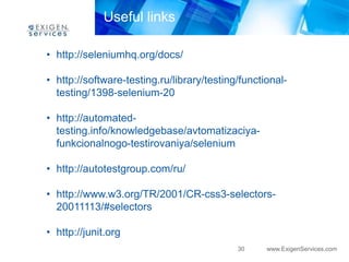 Useful links

• http://seleniumhq.org/docs/

• http://software-testing.ru/library/testing/functional-
  testing/1398-selenium-20

• http://automated-
  testing.info/knowledgebase/avtomatizaciya-
  funkcionalnogo-testirovaniya/selenium

• http://autotestgroup.com/ru/

• http://www.w3.org/TR/2001/CR-css3-selectors-
  20011113/#selectors

• http://junit.org
                                            30     www.ExigenServices.com
 