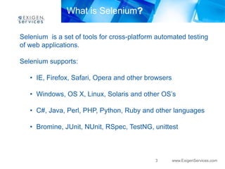 What is Selenium?

Selenium is a set of tools for cross-platform automated testing
of web applications.

Selenium supports:

   • IE, Firefox, Safari, Opera and other browsers

   • Windows, OS X, Linux, Solaris and other OS’s

   • C#, Java, Perl, PHP, Python, Ruby and other languages

   • Bromine, JUnit, NUnit, RSpec, TestNG, unittest



                                             3       www.ExigenServices.com
 