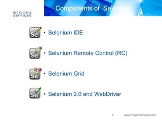 Components of Selenium


• Selenium IDE


• Selenium Remote Control (RC)


• Selenium Grid


• Selenium 2.0 and WebDriver


                        4      www.ExigenServices.com
 