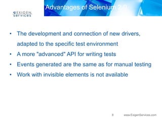 Advantages of Selenium 2.0



• The development and connection of new drivers,
  adapted to the specific test environment
• A more "advanced" API for writing tests
• Events generated are the same as for manual testing
• Work with invisible elements is not available




                                        8    www.ExigenServices.com
 