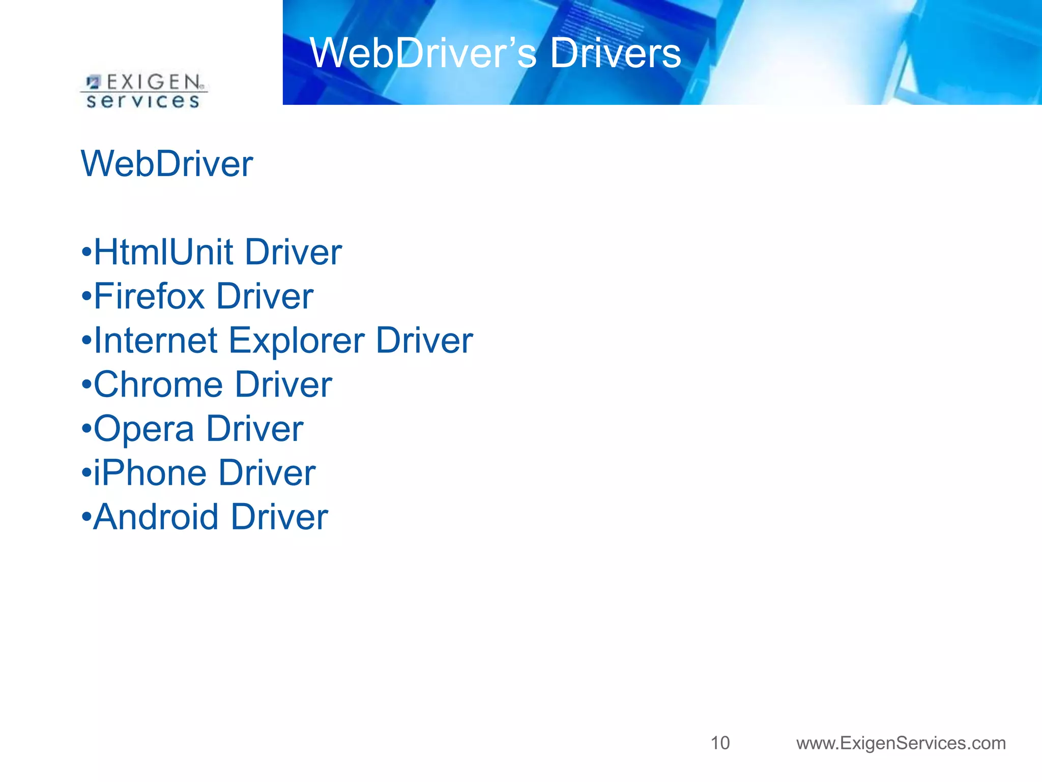 10 www.ExigenServices.com 
WebDriver 
WebDriver’s Drivers 
•HtmlUnit Driver 
•Firefox Driver 
•Internet Explorer Driver 
•Chrome Driver 
•Opera Driver 
•iPhone Driver 
•Android Driver 
 