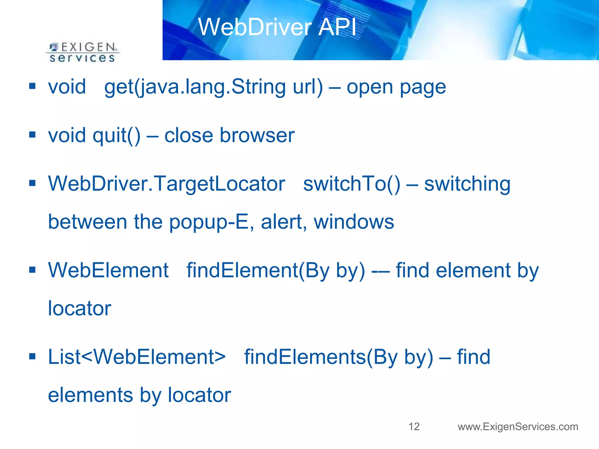12 www.ExigenServices.com 
WebDriver API 
 void get(java.lang.String url) – open page 
 void quit() – close browser 
 WebDriver.TargetLocator switchTo() – switching 
between the popup-E, alert, windows 
 WebElement findElement(By by) -– find element by 
locator 
 List<WebElement> findElements(By by) – find 
elements by locator 
 