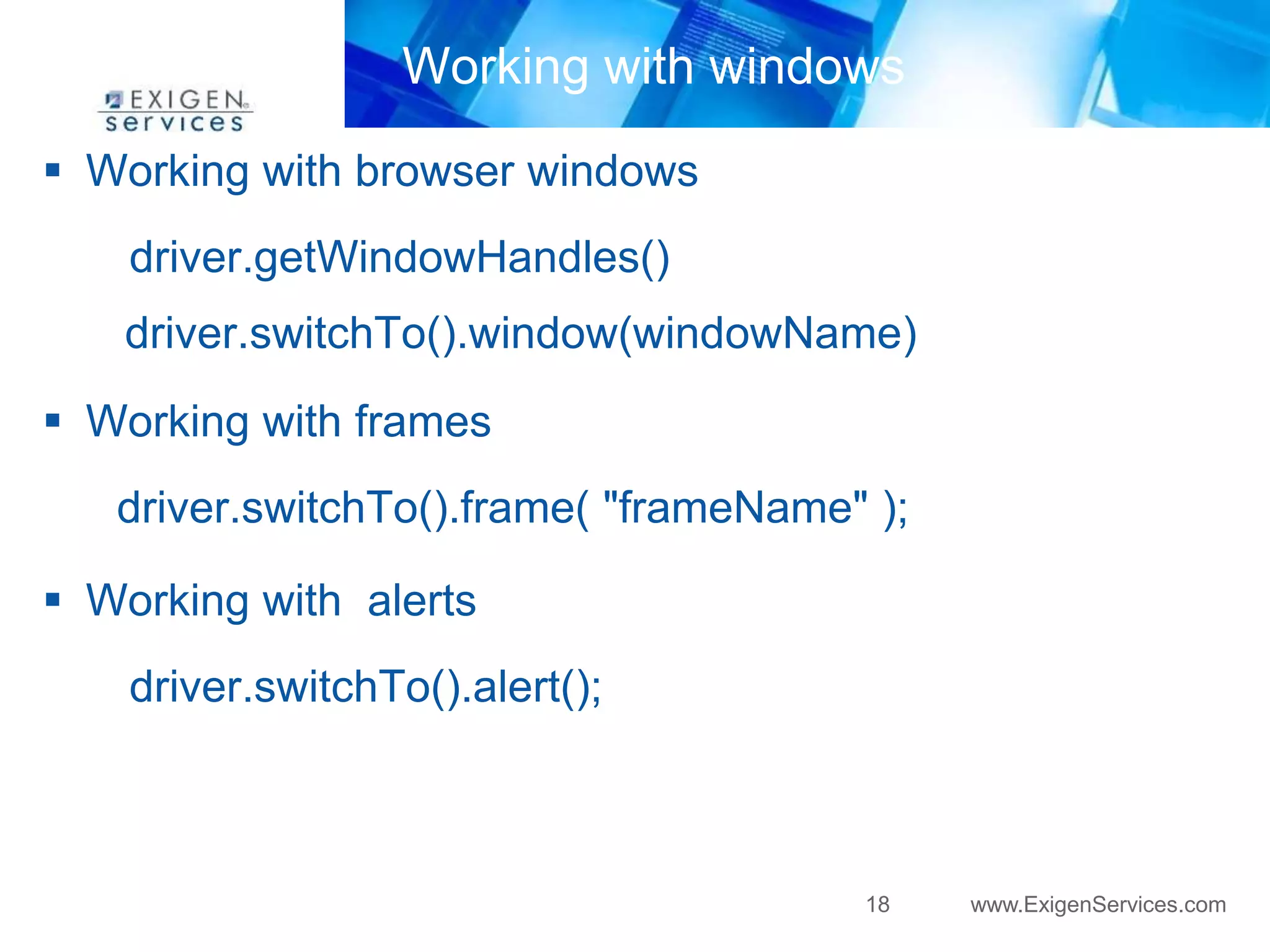 Working with windows 
18 www.ExigenServices.com 
 Working with browser windows 
driver.getWindowHandles() 
driver.switchTo().window(windowName) 
 Working with frames 
driver.switchTo().frame( "frameName" ); 
 Working with alerts 
driver.switchTo().alert(); 
 