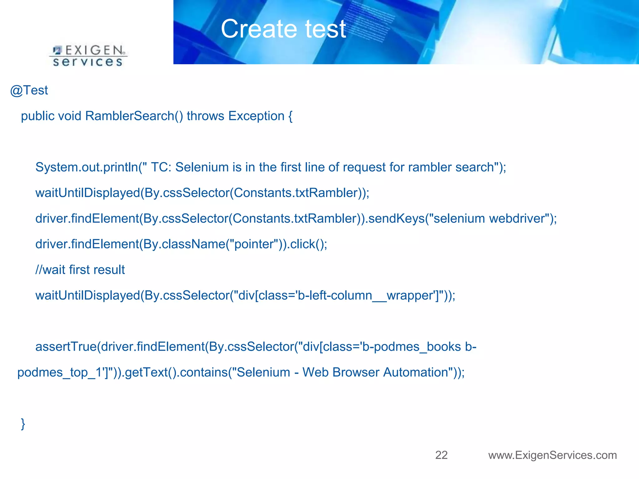22 www.ExigenServices.com 
Create test 
@Test 
public void RamblerSearch() throws Exception { 
System.out.println(" TC: Selenium is in the first line of request for rambler search"); 
waitUntilDisplayed(By.cssSelector(Constants.txtRambler)); 
driver.findElement(By.cssSelector(Constants.txtRambler)).sendKeys("selenium webdriver"); 
driver.findElement(By.className("pointer")).click(); 
//wait first result 
waitUntilDisplayed(By.cssSelector("div[class='b-left-column__wrapper']")); 
assertTrue(driver.findElement(By.cssSelector("div[class='b-podmes_books b-podmes_ 
top_1']")).getText().contains("Selenium - Web Browser Automation")); 
} 
 