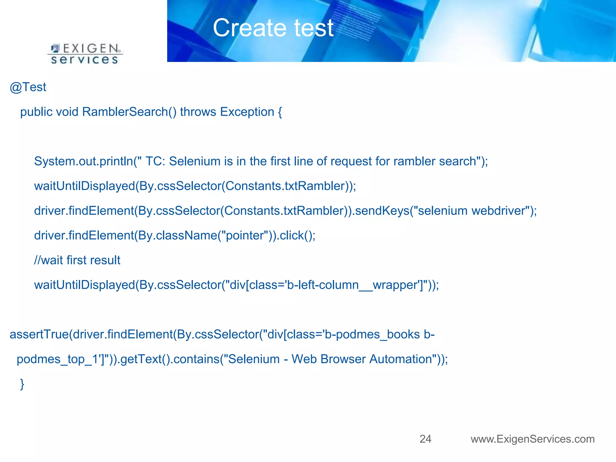 24 www.ExigenServices.com 
Create test 
@Test 
public void RamblerSearch() throws Exception { 
System.out.println(" TC: Selenium is in the first line of request for rambler search"); 
waitUntilDisplayed(By.cssSelector(Constants.txtRambler)); 
driver.findElement(By.cssSelector(Constants.txtRambler)).sendKeys("selenium webdriver"); 
driver.findElement(By.className("pointer")).click(); 
//wait first result 
waitUntilDisplayed(By.cssSelector("div[class='b-left-column__wrapper']")); 
assertTrue(driver.findElement(By.cssSelector("div[class='b-podmes_books b-podmes_ 
top_1']")).getText().contains("Selenium - Web Browser Automation")); 
} 
 